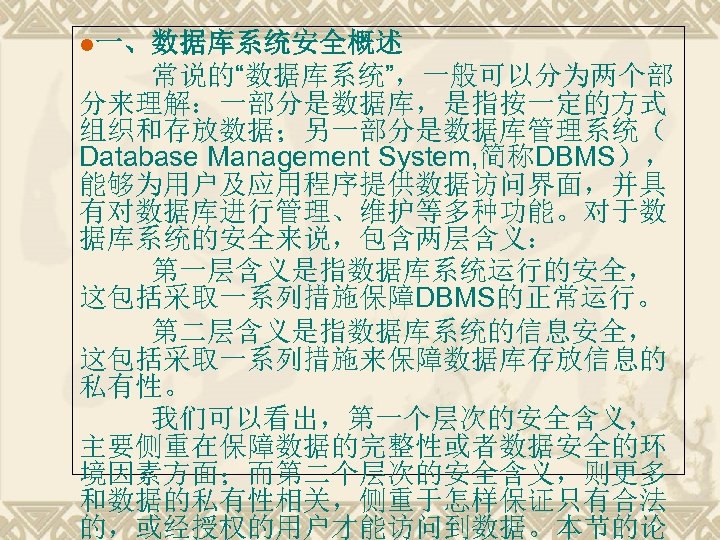 l一、数据库系统安全概述 常说的“数据库系统”，一般可以分为两个部 分来理解：一部分是数据库，是指按一定的方式 组织和存放数据；另一部分是数据库管理系统（ Database Management System, 简称DBMS）， 能够为用户及应用程序提供数据访问界面，并具 有对数据库进行管理、维护等多种功能。对于数 据库系统的安全来说，包含两层含义： 第一层含义是指数据库系统运行的安全， 这包括采取一系列措施保障DBMS的正常运行。 第二层含义是指数据库系统的信息安全，