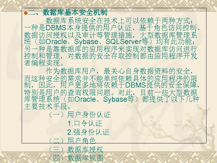 l二、数据库基本安全机制 数据库系统安全在技术上可以依赖于两种方式： 一种是DBMS本身提供的用户认证、基于角色访问控制、 数据访问授权以及审计等管理措施，大型数据库管理系 统（如Oracle、Sybase、SQLServer等）均有此功能； 另一种是靠数据库的应用程序来实现对数据库访问进行 控制和管理，对数据的安全存取控制都由应用程序开发 者编程实现。 作为数据库用户，最关心自身数据资料的安全， 而这种安全的需求并不能单纯依赖具体的应用程序的限 制，因此，用户更多地将依赖于DBMS提供的安全保障， 特别是用户的查询权限问题。对此，目前一些大型数据 库管理系统（如Oracle、Sybase等）都提供了以下几种 主要技术手段。