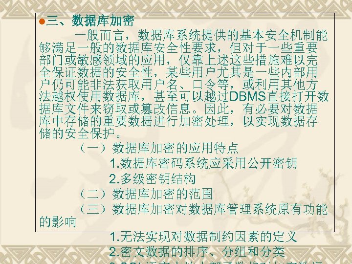 l三、数据库加密 一般而言，数据库系统提供的基本安全机制能 够满足一般的数据库安全性要求，但对于一些重要 部门或敏感领域的应用，仅靠上述这些措施难以完 全保证数据的安全性，某些用户尤其是一些内部用 户仍可能非法获取用户名、口令等，或利用其他方 法越权使用数据库，甚至可以越过DBMS直接打开数 据库文件来窃取或篡改信息。因此，有必要对数据 库中存储的重要数据进行加密处理，以实现数据存 储的安全保护。 （一）数据库加密的应用特点 1. 数据库密码系统应采用公开密钥 2.