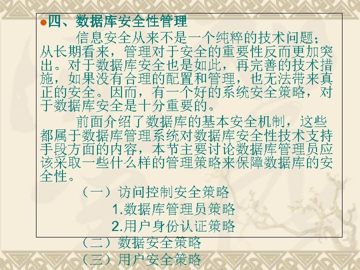 l四、数据库安全性管理 信息安全从来不是一个纯粹的技术问题； 从长期看来，管理对于安全的重要性反而更加突 出。对于数据库安全也是如此，再完善的技术措 施，如果没有合理的配置和管理，也无法带来真 正的安全。因而，有一个好的系统安全策略，对 于数据库安全是十分重要的。 前面介绍了数据库的基本安全机制，这些 都属于数据库管理系统对数据库安全性技术支持 手段方面的内容，本节主要讨论数据库管理员应 该采取一些什么样的管理策略来保障数据库的安 全性。 （一）访问控制安全策略 1.