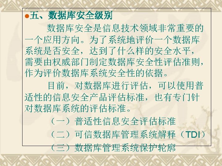 l五、数据库安全级别 数据库安全是信息技术领域非常重要的 一个应用方向。为了系统地评价一个数据库 系统是否安全，达到了什么样的安全水平， 需要由权威部门制定数据库安全性评估准则， 作为评价数据库系统安全性的依据。 目前，对数据库进行评估，可以使用普 适性的信息安全产品评估标准，也有专门针 对数据库系统的评估标准。 （一）普适性信息安全评估标准 （二）可信数据库管理系统解释（TDI） （三）数据库管理系统保护轮廓 