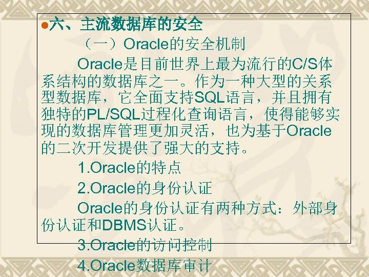 l六、主流数据库的安全 （一）Oracle的安全机制 Oracle是目前世界上最为流行的C/S体 系结构的数据库之一。作为一种大型的关系 型数据库，它全面支持SQL语言，并且拥有 独特的PL/SQL过程化查询语言，使得能够实 现的数据库管理更加灵活，也为基于Oracle 的二次开发提供了强大的支持。 1. Oracle的特点 2. Oracle的身份认证有两种方式：外部身 份认证和DBMS认证。 3.