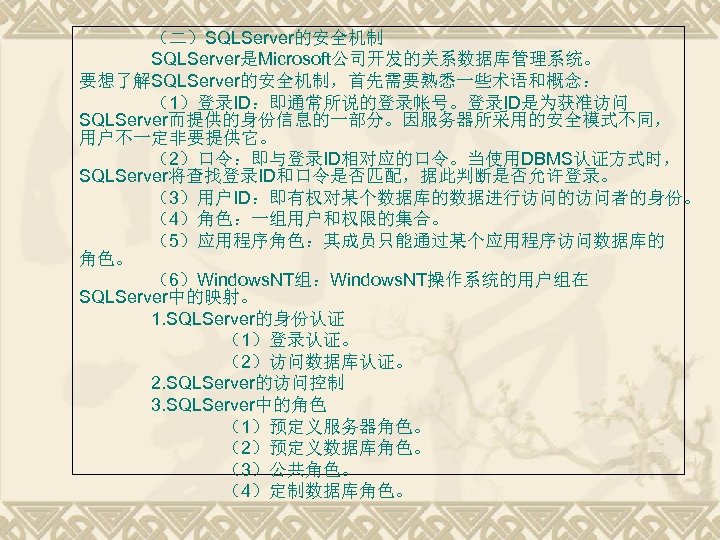 （二）SQLServer的安全机制 SQLServer是Microsoft公司开发的关系数据库管理系统。 要想了解SQLServer的安全机制，首先需要熟悉一些术语和概念： （1）登录ID：即通常所说的登录帐号。登录ID是为获准访问 SQLServer而提供的身份信息的一部分。因服务器所采用的安全模式不同， 用户不一定非要提供它。 （2）口令：即与登录ID相对应的口令。当使用DBMS认证方式时， SQLServer将查找登录ID和口令是否匹配，据此判断是否允许登录。 （3）用户ID：即有权对某个数据库的数据进行访问的访问者的身份。 （4）角色：一组用户和权限的集合。 （5）应用程序角色：其成员只能通过某个应用程序访问数据库的 角色。 （6）Windows. NT组：Windows.