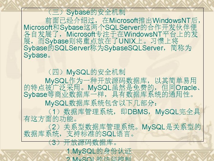 （三）Sybase的安全机制 前面已经介绍过，在Microsoft推出Windows. NT后， Microsoft和Sybase这两个SQLServer的合作开发伙伴便 各自发展了，Microsoft专注于在Windows. NT平台上的发 展，而Sybase则将重点放在了UNIX上。习惯上将 Sybase的SQLServer称为Sybase. SQLServer，简称为 Sybase。 （四）My. SQL的安全机制 My. SQL作为一种开放源码数据库，以其简单易用