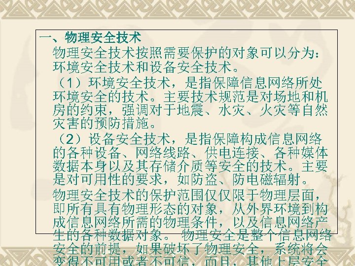 一、物理安全技术按照需要保护的对象可以分为： 环境安全技术和设备安全技术。 （1）环境安全技术，是指保障信息网络所处 环境安全的技术。主要技术规范是对场地和机 房的约束，强调对于地震、水灾、火灾等自然 灾害的预防措施。 （2）设备安全技术，是指保障构成信息网络 的各种设备、网络线路、供电连接、各种媒体 数据本身以及其存储介质等安全的技术。主要 是对可用性的要求，如防盗、防电磁辐射。 物理安全技术的保护范围仅仅限于物理层面， 即所有具有物理形态的对象，从外界环境到构 成信息网络所需的物理条件，以及信息网络产 生的各种数据对象。