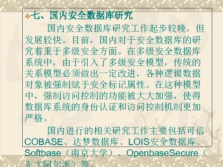 v七、国内安全数据库研究 作起步较晚，但 发展较快。目前，国内对于安全数据库的研 究着重于多级安全方面。在多级安全数据库 系统中，由于引入了多级安全模型，传统的 关系模型必须做出一定改进，各种逻辑数据 对象被强制赋予安全标记属性。在这种模型 中，强制访问控制的功能被大大加强，使得 数据库系统的身份认证和访问控制机制更加 严格。 国内进行的相关研究 作主要包括可信 COBASE、达梦数据库、LOIS安全数据库、 Softbase（南京大学）、Openbase.