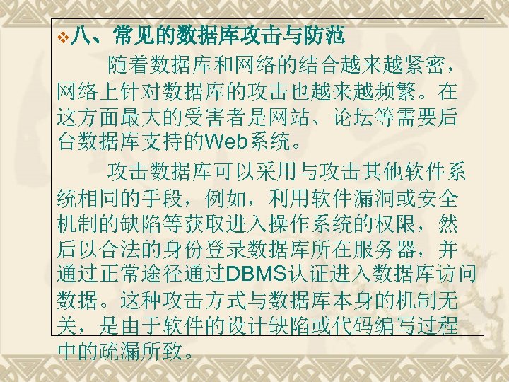 v八、常见的数据库攻击与防范 随着数据库和网络的结合越来越紧密， 网络上针对数据库的攻击也越来越频繁。在 这方面最大的受害者是网站、论坛等需要后 台数据库支持的Web系统。 攻击数据库可以采用与攻击其他软件系 统相同的手段，例如，利用软件漏洞或安全 机制的缺陷等获取进入操作系统的权限，然 后以合法的身份登录数据库所在服务器，并 通过正常途径通过DBMS认证进入数据库访问 数据。这种攻击方式与数据库本身的机制无 关，是由于软件的设计缺陷或代码编写过程 中的疏漏所致。 