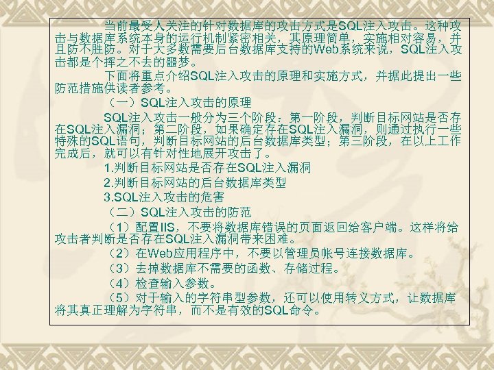 当前最受人关注的针对数据库的攻击方式是SQL注入攻击。这种攻 击与数据库系统本身的运行机制紧密相关，其原理简单，实施相对容易，并 且防不胜防。对于大多数需要后台数据库支持的Web系统来说，SQL注入攻 击都是个挥之不去的噩梦。 下面将重点介绍SQL注入攻击的原理和实施方式，并据此提出一些 防范措施供读者参考。 （一）SQL注入攻击的原理 SQL注入攻击一般分为三个阶段：第一阶段，判断目标网站是否存 在SQL注入漏洞；第二阶段，如果确定存在SQL注入漏洞，则通过执行一些 特殊的SQL语句，判断目标网站的后台数据库类型；第三阶段，在以上 作 完成后，就可以有针对性地展开攻击了。 1. 判断目标网站是否存在SQL注入漏洞