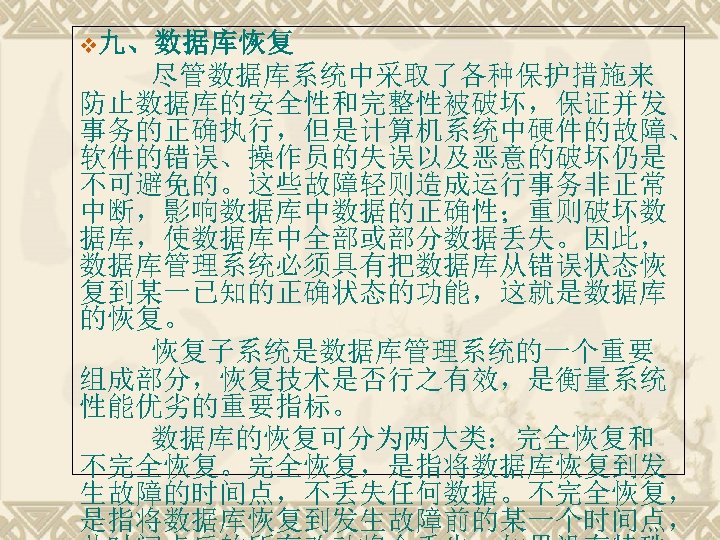 v九、数据库恢复 尽管数据库系统中采取了各种保护措施来 防止数据库的安全性和完整性被破坏，保证并发 事务的正确执行，但是计算机系统中硬件的故障、 软件的错误、操作员的失误以及恶意的破坏仍是 不可避免的。这些故障轻则造成运行事务非正常 中断，影响数据库中数据的正确性；重则破坏数 据库，使数据库中全部或部分数据丢失。因此， 数据库管理系统必须具有把数据库从错误状态恢 复到某一已知的正确状态的功能，这就是数据库 的恢复。 　 恢复子系统是数据库管理系统的一个重要 组成部分，恢复技术是否行之有效，是衡量系统