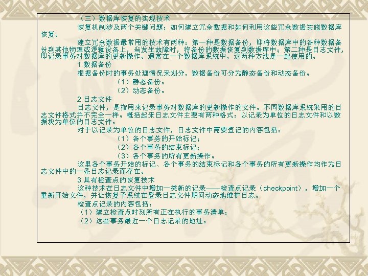 （三）数据库恢复的实现技术 恢复机制涉及两个关键问题：如何建立冗余数据和如何利用这些冗余数据实施数据库 恢复。 建立冗余数据最常用的技术有两种：第一种是数据备份，即将数据库中的各种数据备 份到其他物理或逻辑设备上，当发生故障时，将备份的数据恢复到数据库中；第二种是日志文件， 即记录事务对数据库的更新操作。通常在一个数据库系统中，这两种方法是一起使用的。 1. 数据备份 根据备份时的事务处理情况来划分，数据备份可分为静态备份和动态备份。 （1）静态备份。 （2）动态备份。 2. 日志文件，是指用来记录事务对数据库的更新操作的文件。不同数据库系统采用的日 志文件格式并不完全一样。概括起来日志文件主要有两种格式：以记录为单位的日志文件和以数
