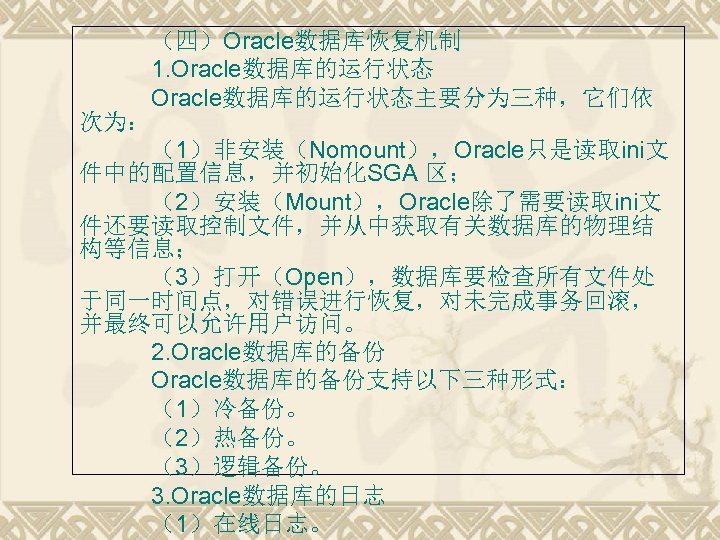 （四）Oracle数据库恢复机制 1. Oracle数据库的运行状态主要分为三种，它们依 次为： （1）非安装（Nomount），Oracle只是读取ini文 件中的配置信息，并初始化SGA 区； （2）安装（Mount），Oracle除了需要读取ini文 件还要读取控制文件，并从中获取有关数据库的物理结 构等信息； （3）打开（Open），数据库要检查所有文件处 于同一时间点，对错误进行恢复，对未完成事务回滚， 并最终可以允许用户访问。 2.