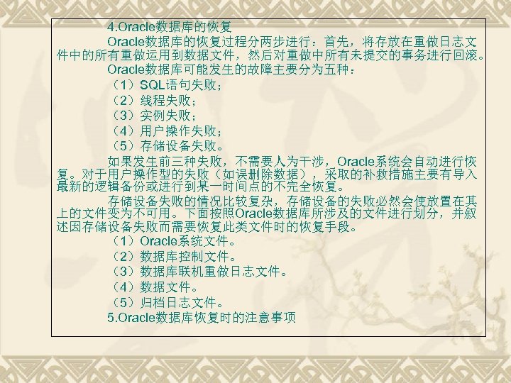 4. Oracle数据库的恢复过程分两步进行：首先，将存放在重做日志文 件中的所有重做运用到数据文件，然后对重做中所有未提交的事务进行回滚。 Oracle数据库可能发生的故障主要分为五种： （1）SQL语句失败； （2）线程失败； （3）实例失败； （4）用户操作失败； （5）存储设备失败。 如果发生前三种失败，不需要人为干涉，Oracle系统会自动进行恢 复。对于用户操作型的失败（如误删除数据），采取的补救措施主要有导入 最新的逻辑备份或进行到某一时间点的不完全恢复。 存储设备失败的情况比较复杂，存储设备的失败必然会使放置在其 上的文件变为不可用。下面按照Oracle数据库所涉及的文件进行划分，并叙