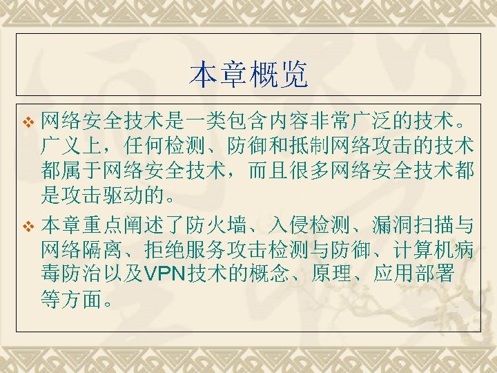 本章概览 v 网络安全技术是一类包含内容非常广泛的技术。 广义上，任何检测、防御和抵制网络攻击的技术 都属于网络安全技术，而且很多网络安全技术都 是攻击驱动的。 v 本章重点阐述了防火墙、入侵检测、漏洞扫描与 网络隔离、拒绝服务攻击检测与防御、计算机病 毒防治以及VPN技术的概念、原理、应用部署 等方面。 