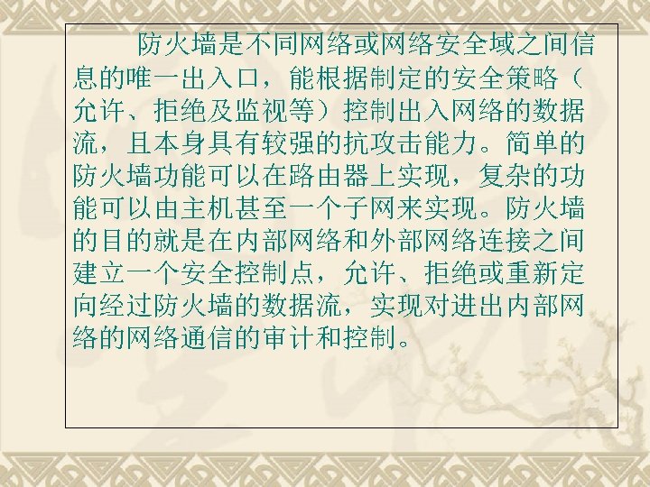 防火墙是不同网络或网络安全域之间信 息的唯一出入口，能根据制定的安全策略（ 允许、拒绝及监视等）控制出入网络的数据 流，且本身具有较强的抗攻击能力。简单的 防火墙功能可以在路由器上实现，复杂的功 能可以由主机甚至一个子网来实现。防火墙 的目的就是在内部网络和外部网络连接之间 建立一个安全控制点，允许、拒绝或重新定 向经过防火墙的数据流，实现对进出内部网 络的网络通信的审计和控制。 
