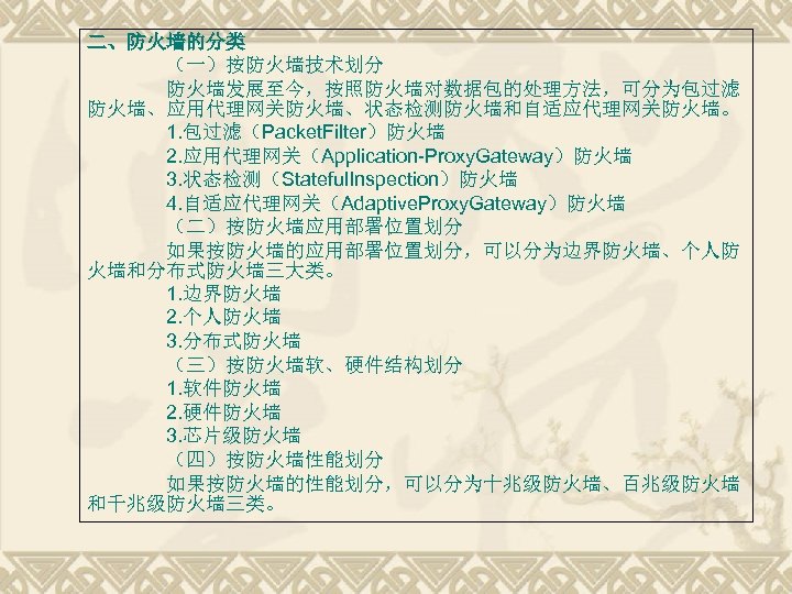 二、防火墙的分类 （一）按防火墙技术划分 防火墙发展至今，按照防火墙对数据包的处理方法，可分为包过滤 防火墙、应用代理网关防火墙、状态检测防火墙和自适应代理网关防火墙。 1. 包过滤（Packet. Filter）防火墙 2. 应用代理网关（Application-Proxy. Gateway）防火墙 3. 状态检测（Stateful. Inspection）防火墙 4.