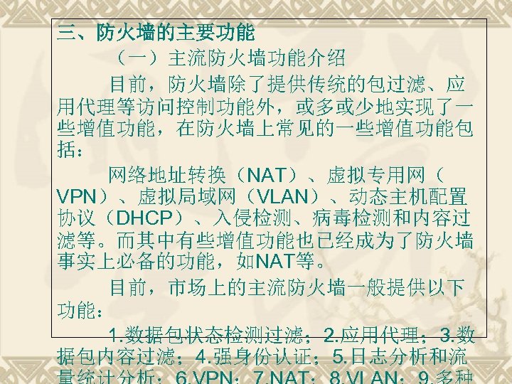 三、防火墙的主要功能 （一）主流防火墙功能介绍 目前，防火墙除了提供传统的包过滤、应 用代理等访问控制功能外，或多或少地实现了一 些增值功能，在防火墙上常见的一些增值功能包 括： 网络地址转换（NAT）、虚拟专用网（ VPN）、虚拟局域网（VLAN）、动态主机配置 协议（DHCP）、入侵检测、病毒检测和内容过 滤等。而其中有些增值功能也已经成为了防火墙 事实上必备的功能，如NAT等。 目前，市场上的主流防火墙一般提供以下 功能： 1.