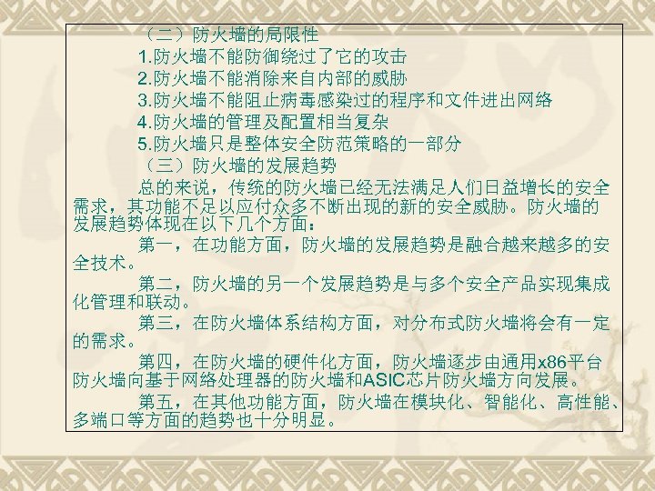 （二）防火墙的局限性 1. 防火墙不能防御绕过了它的攻击 2. 防火墙不能消除来自内部的威胁 3. 防火墙不能阻止病毒感染过的程序和文件进出网络 4. 防火墙的管理及配置相当复杂 5. 防火墙只是整体安全防范策略的一部分 （三）防火墙的发展趋势 总的来说，传统的防火墙已经无法满足人们日益增长的安全 需求，其功能不足以应付众多不断出现的新的安全威胁。防火墙的