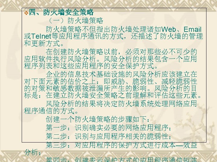 v四、防火墙安全策略 （一）防火墙策略　 防火墙策略不但指出防火墙处理诸如Web、Email 或Telnet等应用程序通讯的方式，还描述了防火墙的管理 和更新方式。 在创建防火墙策略以前，必须对那些必不可少的 应用软件执行风险分析。风险分析的结果包含一个应用 程序列表和这些应用程序的安全保护方式。 企业的信息技术基础设施的风险分析应该建立在 对下面元素的估价之上：即威胁、脆弱性、减轻脆弱性 的对策和敏感数据被泄漏所产生的影响。风险分析的目 标是：在建立防火墙安全策略之前理解和评估这些元素。 风险分析的结果将决定防火墙系统处理网络应用 程序通信的方式。