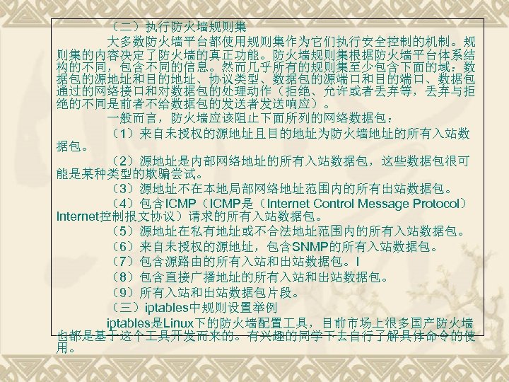 （二）执行防火墙规则集 大多数防火墙平台都使用规则集作为它们执行安全控制的机制。规 则集的内容决定了防火墙的真正功能。防火墙规则集根据防火墙平台体系结 构的不同，包含不同的信息。然而几乎所有的规则集至少包含下面的域：数 据包的源地址和目的地址、协议类型、数据包的源端口和目的端口、数据包 通过的网络接口和对数据包的处理动作（拒绝、允许或者丢弃等，丢弃与拒 绝的不同是前者不给数据包的发送者发送响应）。 一般而言，防火墙应该阻止下面所列的网络数据包： （1）来自未授权的源地址且目的地址为防火墙地址的所有入站数 据包。 （2）源地址是内部网络地址的所有入站数据包，这些数据包很可 能是某种类型的欺骗尝试。 （3）源地址不在本地局部网络地址范围内的所有出站数据包。 （4）包含ICMP（ICMP是（Internet