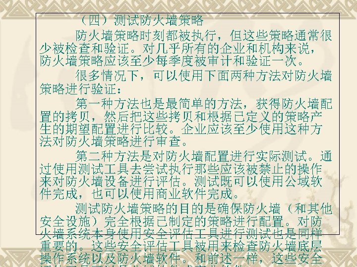 （四）测试防火墙策略时刻都被执行，但这些策略通常很 少被检查和验证。对几乎所有的企业和机构来说， 防火墙策略应该至少每季度被审计和验证一次。 很多情况下，可以使用下面两种方法对防火墙 策略进行验证： 第一种方法也是最简单的方法，获得防火墙配 置的拷贝，然后把这些拷贝和根据已定义的策略产 生的期望配置进行比较。企业应该至少使用这种方 法对防火墙策略进行审查。 第二种方法是对防火墙配置进行实际测试。通 过使用测试 具去尝试执行那些应该被禁止的操作 来对防火墙设备进行评估。测试既可以使用公域软 件完成，也可以使用商业软件完成。