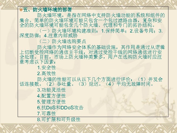 v五、防火墙环境的部署 防火墙环境，是指在网络中支持防火墙功能的系统和组件的 集合。简单的防火墙环境可能只包含一个包过滤路由器，复杂和安 全的防火墙环境可能包含几个防火墙、代理和专门的拓扑结构。 （一）防火墙环境构建准则： 1. 保持简单； 2. 设备专用； 3. 深度防御； 4. 注意内部威胁 （二）防火墙选购要点