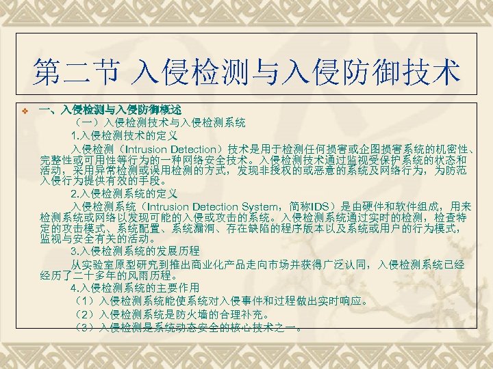第二节 入侵检测与入侵防御技术 一、入侵检测与入侵防御概述 （一）入侵检测技术与入侵检测系统 1. 入侵检测技术的定义 入侵检测（Intrusion Detection）技术是用于检测任何损害或企图损害系统的机密性、 完整性或可用性等行为的一种网络安全技术。入侵检测技术通过监视受保护系统的状态和 活动，采用异常检测或误用检测的方式，发现非授权的或恶意的系统及网络行为，为防范 入侵行为提供有效的手段。 2. 入侵检测系统的定义 入侵检测系统（Intrusion