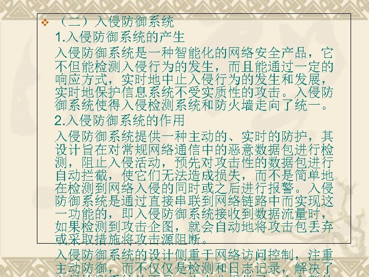 v （二）入侵防御系统 1. 入侵防御系统的产生 入侵防御系统是一种智能化的网络安全产品，它 不但能检测入侵行为的发生，而且能通过一定的 响应方式，实时地中止入侵行为的发生和发展， 实时地保护信息系统不受实质性的攻击。入侵防 御系统使得入侵检测系统和防火墙走向了统一。 2. 入侵防御系统的作用 入侵防御系统提供一种主动的、实时的防护，其 设计旨在对常规网络通信中的恶意数据包进行检 测，阻止入侵活动，预先对攻击性的数据包进行