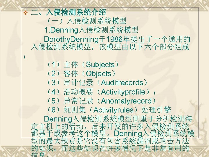 二、入侵检测系统介绍 （一）入侵检测系统模型 1. Denning入侵检测系统模型 　　 Dorothy. Denning于1986年提出了一个通用的 入侵检测系统模型，该模型由以下六个部分组成 ： （1）主体（Subjects） （2）客体（Objects） （3）审计记录（Auditrecords） （4）活动概要（Activityprofile）： （5）异常记录（Anomalyrecord）