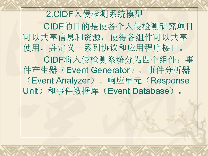  2. CIDF入侵检测系统模型 CIDF的目的是使各个入侵检测研究项目 可以共享信息和资源，使得各组件可以共享 使用，并定义一系列协议和应用程序接口。 CIDF将入侵检测系统分为四个组件：事 件产生器（Event Generator）、事件分析器 （Event Analyzer）、响应单元（Response Unit）和事件数据库（Event Database）。 