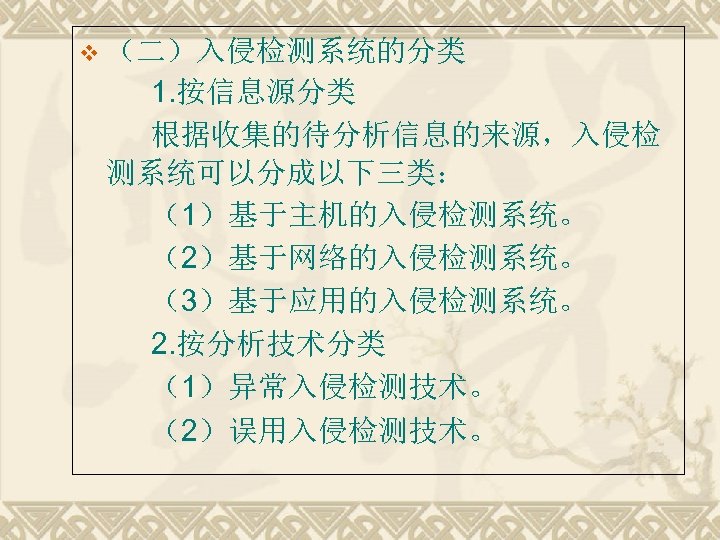 v （二）入侵检测系统的分类 1. 按信息源分类 根据收集的待分析信息的来源，入侵检 测系统可以分成以下三类： （1）基于主机的入侵检测系统。 （2）基于网络的入侵检测系统。 （3）基于应用的入侵检测系统。 2. 按分析技术分类 （1）异常入侵检测技术。 （2）误用入侵检测技术。 