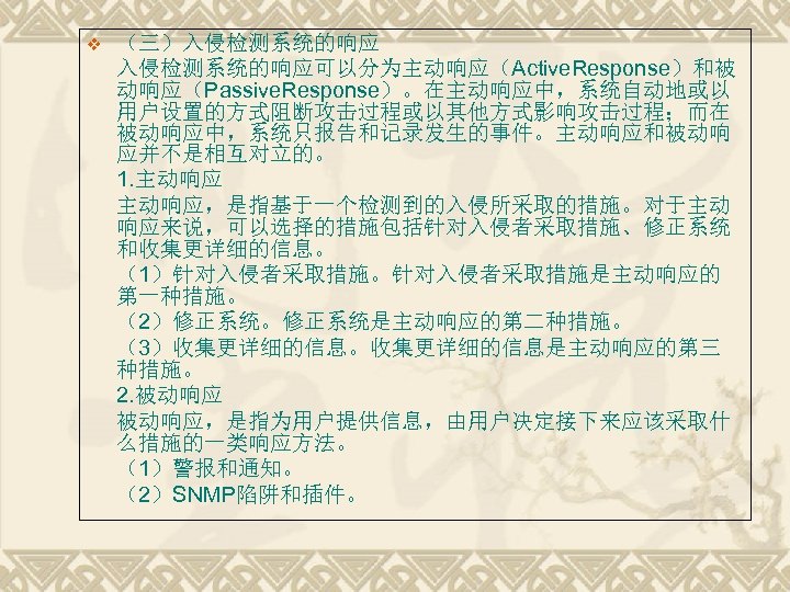 v （三）入侵检测系统的响应可以分为主动响应（Active. Response）和被 动响应（Passive. Response）。在主动响应中，系统自动地或以 用户设置的方式阻断攻击过程或以其他方式影响攻击过程；而在 被动响应中，系统只报告和记录发生的事件。主动响应和被动响 应并不是相互对立的。 1. 主动响应，是指基于一个检测到的入侵所采取的措施。对于主动 响应来说，可以选择的措施包括针对入侵者采取措施、修正系统 和收集更详细的信息。 （1）针对入侵者采取措施。针对入侵者采取措施是主动响应的 第一种措施。