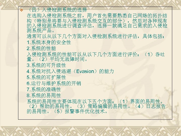 v （四）入侵检测系统的选择 在选购入侵检测系统之前，用户首先需要熟悉自己网络的拓扑结 构（特别是将要与入侵检测系统交互的部分），然后对各种现有 的入侵检测系统进行调查评估，选择一款满足自己需求的入侵检 测系统产品。 通常可以从以下几个方面对入侵检测系统进行评估，具体包括： 1. 系统本身的安全性 2. 系统的性能 入侵检测系统的性能可以从以下几个方面进行评价：（1）吞吐 量。（2）平均无故障时间。 3.