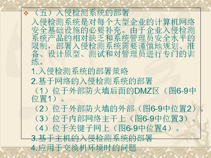 v （五）入侵检测系统的部署 入侵检测系统是对每个大型企业的计算机网络 安全基础设施的必要补充。由于企业入侵检测 系统产品的相对缺乏和系统管理员安全水平的 限制，部署入侵检测系统需要谨慎地规划、准 备、设计原型、测试和对管理员进行专门的训 练。 1. 入侵检测系统的部署策略 2. 基于网络的入侵检测系统的部署 （1）位于外部防火墙后面的DMZ区（图 6