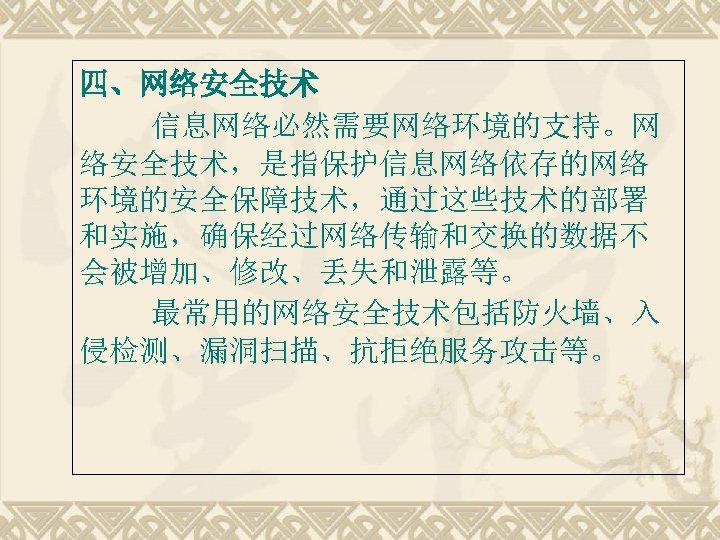 四、网络安全技术 信息网络必然需要网络环境的支持。网 络安全技术，是指保护信息网络依存的网络 环境的安全保障技术，通过这些技术的部署 和实施，确保经过网络传输和交换的数据不 会被增加、修改、丢失和泄露等。 最常用的网络安全技术包括防火墙、入 侵检测、漏洞扫描、抗拒绝服务攻击等。 