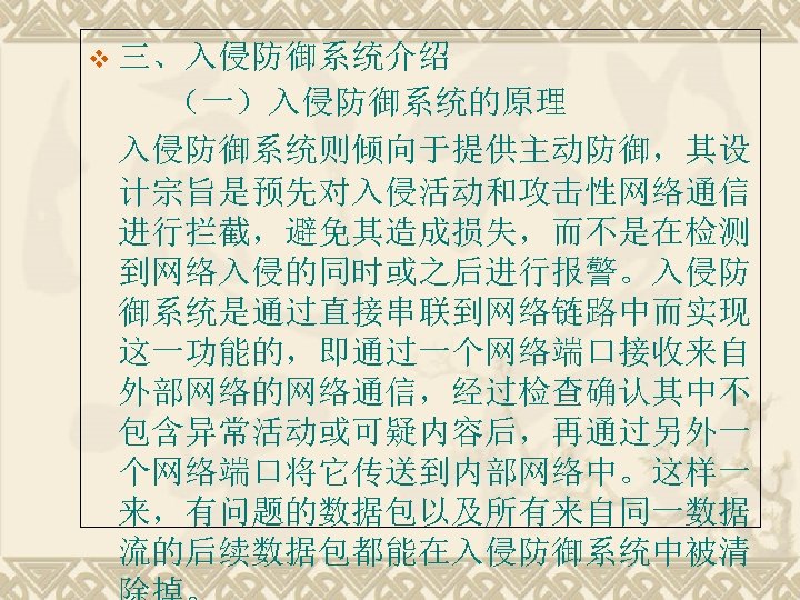 v 三、入侵防御系统介绍 （一）入侵防御系统的原理 入侵防御系统则倾向于提供主动防御，其设 计宗旨是预先对入侵活动和攻击性网络通信 进行拦截，避免其造成损失，而不是在检测 到网络入侵的同时或之后进行报警。入侵防 御系统是通过直接串联到网络链路中而实现 这一功能的，即通过一个网络端口接收来自 外部网络的网络通信，经过检查确认其中不 包含异常活动或可疑内容后，再通过另外一 个网络端口将它传送到内部网络中。这样一 来，有问题的数据包以及所有来自同一数据 流的后续数据包都能在入侵防御系统中被清