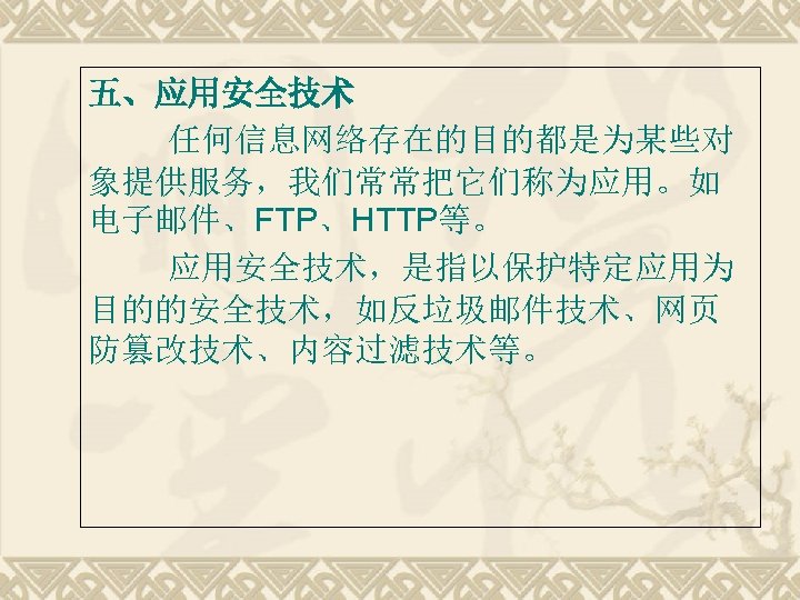 五、应用安全技术 任何信息网络存在的目的都是为某些对 象提供服务，我们常常把它们称为应用。如 电子邮件、FTP、HTTP等。 应用安全技术，是指以保护特定应用为 目的的安全技术，如反垃圾邮件技术、网页 防篡改技术、内容过滤技术等。 