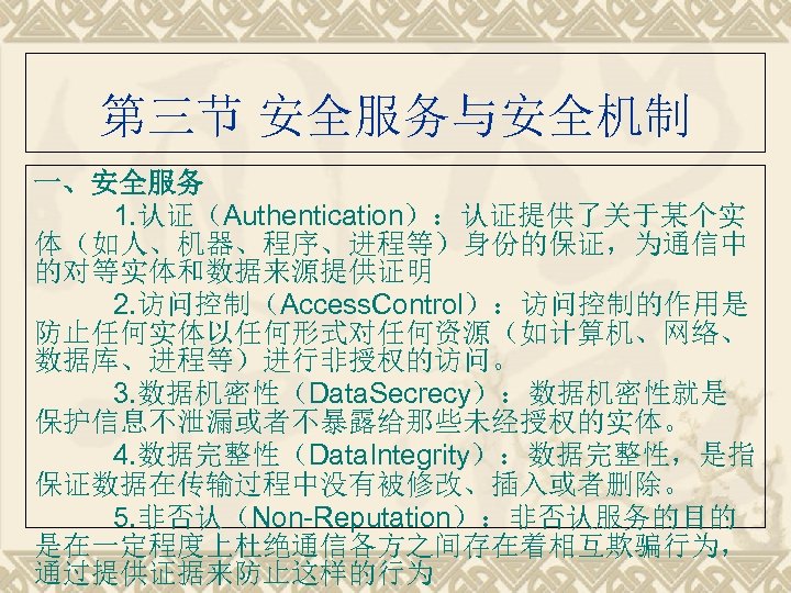 第三节 安全服务与安全机制 一、安全服务 1. 认证（Authentication）：认证提供了关于某个实 体（如人、机器、程序、进程等）身份的保证，为通信中 的对等实体和数据来源提供证明 2. 访问控制（Access. Control）：访问控制的作用是 防止任何实体以任何形式对任何资源（如计算机、网络、 数据库、进程等）进行非授权的访问。 3. 数据机密性（Data.
