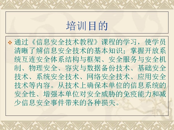 培训目的 v 通过《信息安全技术教程》课程的学习，使学员 清晰了解信息安全技术的基本知识；掌握开放系 统互连安全体系结构与框架、安全服务与安全机 制、物理安全、容灾与数据备份技术、基础安全 技术、系统安全技术、网络安全技术、应用安全 技术等内容。从技术上确保本单位的信息系统的 安全性、增强本单位对安全威胁的免疫能力和减 少信息安全事件带来的各种损失。 