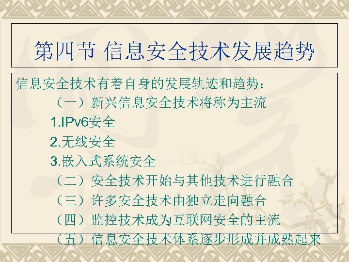 第四节 信息安全技术发展趋势 信息安全技术有着自身的发展轨迹和趋势： （一）新兴信息安全技术将称为主流 1. IPv 6安全 2. 无线安全 3. 嵌入式系统安全 （二）安全技术开始与其他技术进行融合 （三）许多安全技术由独立走向融合 （四）监控技术成为互联网安全的主流