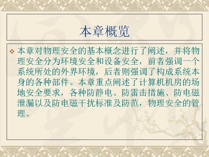 本章概览 v 本章对物理安全的基本概念进行了阐述，并将物 理安全分为环境安全和设备安全，前者强调一个 系统所处的外界环境，后者则强调了构成系统本 身的各种部件。本章重点阐述了计算机机房的场 地安全要求，各种防静电、防雷击措施、防电磁 泄漏以及防电磁干扰标准及防范，物理安全的管 理。 