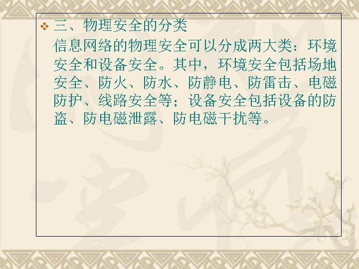 v 三、物理安全的分类 信息网络的物理安全可以分成两大类：环境 安全和设备安全。其中，环境安全包括场地 安全、防火、防水、防静电、防雷击、电磁 防护、线路安全等；设备安全包括设备的防 盗、防电磁泄露、防电磁干扰等。 