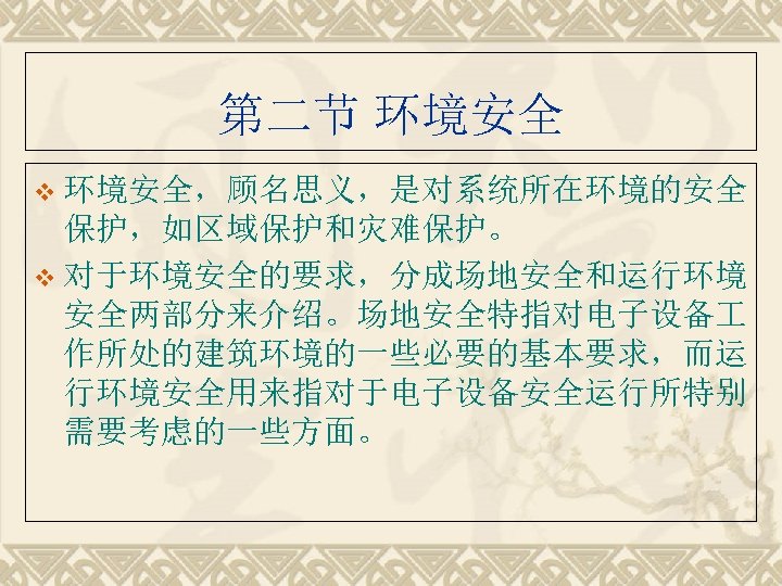 第二节 环境安全 v 环境安全，顾名思义，是对系统所在环境的安全 保护，如区域保护和灾难保护。 v 对于环境安全的要求，分成场地安全和运行环境 安全两部分来介绍。场地安全特指对电子设备 作所处的建筑环境的一些必要的基本要求，而运 行环境安全用来指对于电子设备安全运行所特别 需要考虑的一些方面。 