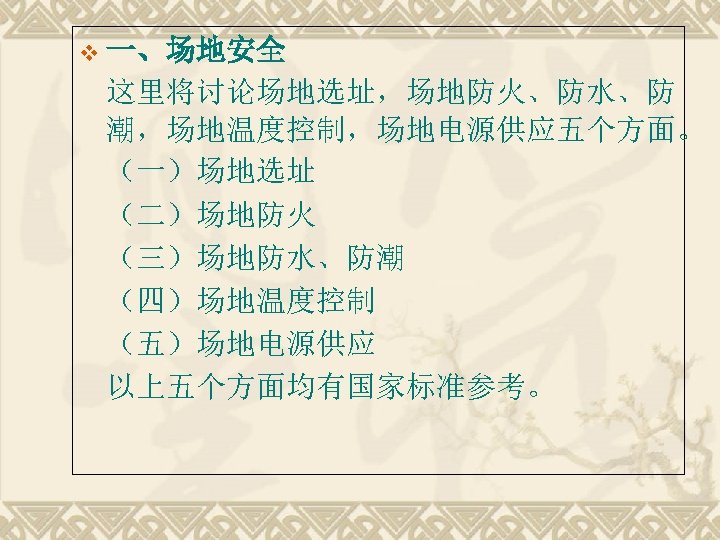 v 一、场地安全 这里将讨论场地选址，场地防火、防水、防 潮，场地温度控制，场地电源供应五个方面。 （一）场地选址 （二）场地防火 （三）场地防水、防潮 （四）场地温度控制 （五）场地电源供应 以上五个方面均有国家标准参考。 
