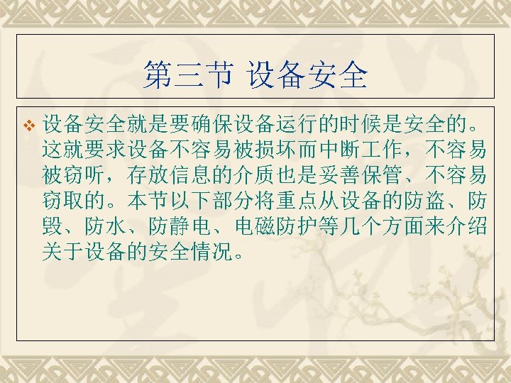 第三节 设备安全 v 设备安全就是要确保设备运行的时候是安全的。 这就要求设备不容易被损坏而中断 作，不容易 被窃听，存放信息的介质也是妥善保管、不容易 窃取的。本节以下部分将重点从设备的防盗、防 毁、防水、防静电、电磁防护等几个方面来介绍 关于设备的安全情况。 