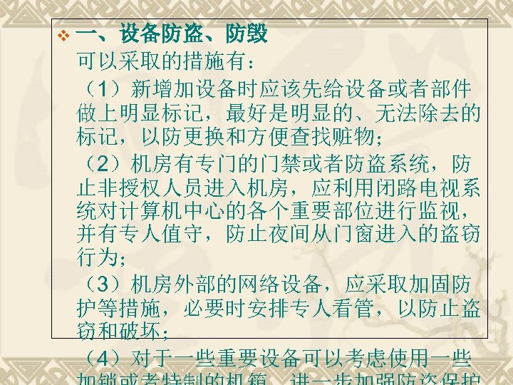 v 一、设备防盗、防毁 可以采取的措施有： （1）新增加设备时应该先给设备或者部件 做上明显标记，最好是明显的、无法除去的 标记，以防更换和方便查找赃物； （2）机房有专门的门禁或者防盗系统，防 止非授权人员进入机房，应利用闭路电视系 统对计算机中心的各个重要部位进行监视， 并有专人值守，防止夜间从门窗进入的盗窃 行为； （3）机房外部的网络设备，应采取加固防 护等措施，必要时安排专人看管，以防止盗 窃和破坏；