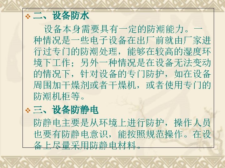 v 二、设备防水 　　设备本身需要具有一定的防潮能力。一 种情况是一些电子设备在出厂前就由厂家进 行过专门的防潮处理，能够在较高的湿度环 境下 作；另外一种情况是在设备无法变动 的情况下，针对设备的专门防护，如在设备 周围加干燥剂或者干燥机，或者使用专门的 防潮机柜等。 v 三、设备防静电 防静电主要是从环境上进行防护，操作人员 也要有防静电意识，能按照规范操作。在设
