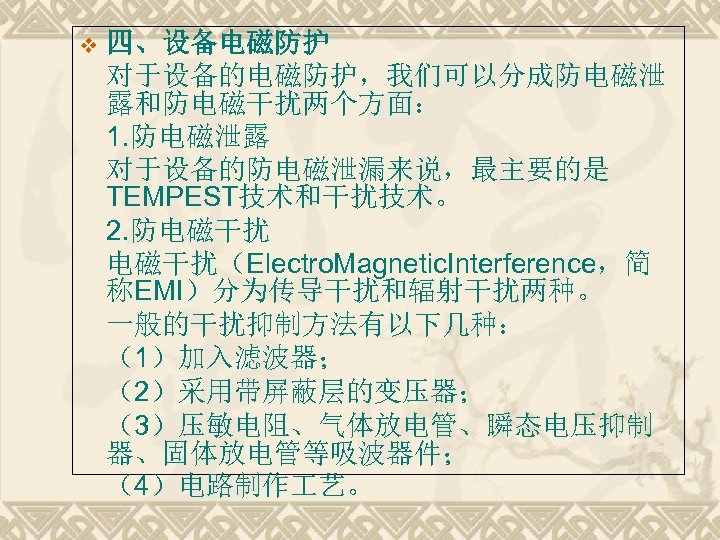 v 四、设备电磁防护 对于设备的电磁防护，我们可以分成防电磁泄 露和防电磁干扰两个方面： 1. 防电磁泄露 对于设备的防电磁泄漏来说，最主要的是 TEMPEST技术和干扰技术。 2. 防电磁干扰（Electro. Magnetic. Interference，简 称EMI）分为传导干扰和辐射干扰两种。 一般的干扰抑制方法有以下几种：