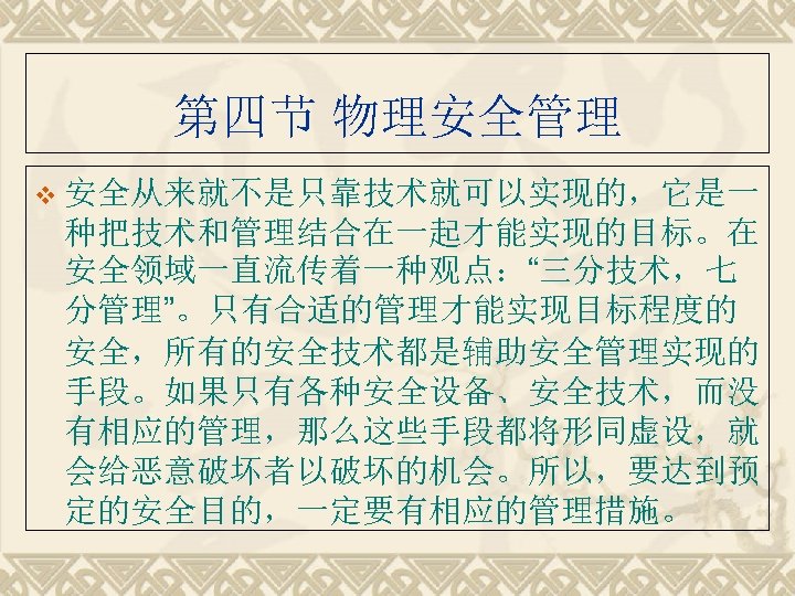 第四节 物理安全管理 v 安全从来就不是只靠技术就可以实现的，它是一 种把技术和管理结合在一起才能实现的目标。在 安全领域一直流传着一种观点：“三分技术，七 分管理”。只有合适的管理才能实现目标程度的 安全，所有的安全技术都是辅助安全管理实现的 手段。如果只有各种安全设备、安全技术，而没 有相应的管理，那么这些手段都将形同虚设，就 会给恶意破坏者以破坏的机会。所以，要达到预 定的安全目的，一定要有相应的管理措施。 