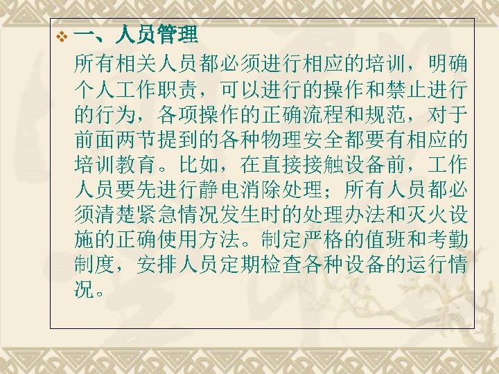 v 一、人员管理 所有相关人员都必须进行相应的培训，明确 个人 作职责，可以进行的操作和禁止进行 的行为，各项操作的正确流程和规范，对于 前面两节提到的各种物理安全都要有相应的 培训教育。比如，在直接接触设备前， 作 人员要先进行静电消除处理；所有人员都必 须清楚紧急情况发生时的处理办法和灭火设 施的正确使用方法。制定严格的值班和考勤 制度，安排人员定期检查各种设备的运行情 况。