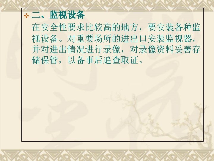 v 二、监视设备 在安全性要求比较高的地方，要安装各种监 视设备。对重要场所的进出口安装监视器， 并对进出情况进行录像，对录像资料妥善存 储保管，以备事后追查取证。 